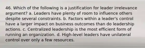 46. Which of the following is a justification for leader irrelevance argument? a. Leaders have plenty of room to influence others despite several constraints. b. Factors within a leader's control have a larger impact on business outcomes than do leadership actions. c. Centralized leadership is the most efficient form of running an organization. d. High-level leaders have unilateral control over only a few resources.