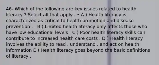 46- Which of the following are key issues related to health literacy ? Select all that apply . • A ) Health literacy is characterized as critical to health promotion and disease prevention . . B ) Limited health literacy only affects those who have low educational levels . C ) Poor health literacy skills can contribute to increased health care costs . D ) Health literacy involves the ability to read , understand , and act on health information E ) Health literacy goes beyond the basic definitions of literacy .