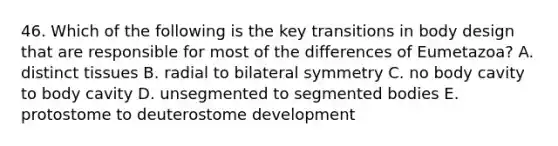 46. Which of the following is the key transitions in body design that are responsible for most of the differences of Eumetazoa? A. distinct tissues B. radial to bilateral symmetry C. no body cavity to body cavity D. unsegmented to segmented bodies E. protostome to deuterostome development