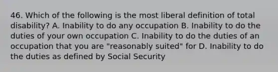 46. Which of the following is the most liberal definition of total disability? A. Inability to do any occupation B. Inability to do the duties of your own occupation C. Inability to do the duties of an occupation that you are "reasonably suited" for D. Inability to do the duties as defined by Social Security