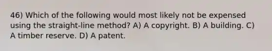 46) Which of the following would most likely not be expensed using the straight-line method? A) A copyright. B) A building. C) A timber reserve. D) A patent.