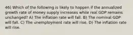 46) Which of the following is likely to happen if the annualized growth rate of money supply increases while real GDP remains unchanged? A) The inflation rate will fall. B) The nominal GDP will fall. C) The unemployment rate will rise. D) The inflation rate will rise.