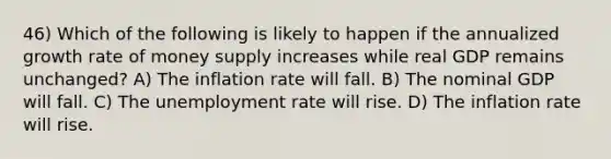 46) Which of the following is likely to happen if the annualized growth rate of money supply increases while real GDP remains unchanged? A) The inflation rate will fall. B) The nominal GDP will fall. C) The <a href='https://www.questionai.com/knowledge/kh7PJ5HsOk-unemployment-rate' class='anchor-knowledge'>unemployment rate</a> will rise. D) The inflation rate will rise.