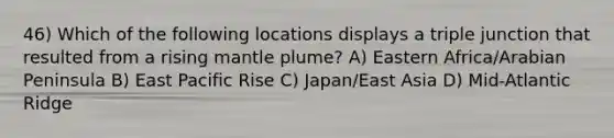 46) Which of the following locations displays a triple junction that resulted from a rising mantle plume? A) Eastern Africa/Arabian Peninsula B) East Pacific Rise C) Japan/East Asia D) Mid-Atlantic Ridge