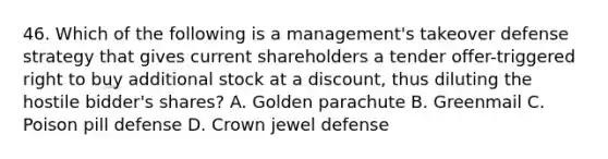 46. Which of the following is a management's takeover defense strategy that gives current shareholders a tender offer-triggered right to buy additional stock at a discount, thus diluting the hostile bidder's shares? A. Golden parachute B. Greenmail C. Poison pill defense D. Crown jewel defense