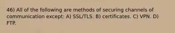 46) All of the following are methods of securing channels of communication except: A) SSL/TLS. B) certificates. C) VPN. D) FTP.