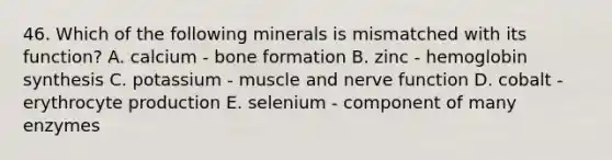 46. Which of the following minerals is mismatched with its function? A. calcium - bone formation B. zinc - hemoglobin synthesis C. potassium - muscle and nerve function D. cobalt - erythrocyte production E. selenium - component of many enzymes