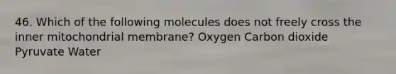 46. Which of the following molecules does not freely cross the inner mitochondrial membrane? Oxygen Carbon dioxide Pyruvate Water