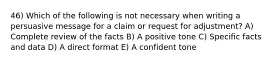 46) Which of the following is not necessary when writing a persuasive message for a claim or request for adjustment? A) Complete review of the facts B) A positive tone C) Specific facts and data D) A direct format E) A confident tone