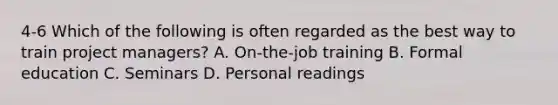 4-6 Which of the following is often regarded as the best way to train project managers? A. On-the-job training B. Formal education C. Seminars D. Personal readings