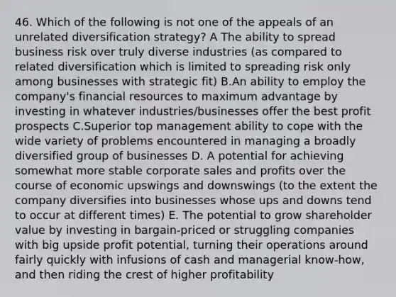 46. Which of the following is not one of the appeals of an unrelated diversification strategy? A The ability to spread business risk over truly diverse industries (as compared to related diversification which is limited to spreading risk only among businesses with strategic fit) B.An ability to employ the company's financial resources to maximum advantage by investing in whatever industries/businesses offer the best profit prospects C.Superior top management ability to cope with the wide variety of problems encountered in managing a broadly diversified group of businesses D. A potential for achieving somewhat more stable corporate sales and profits over the course of economic upswings and downswings (to the extent the company diversifies into businesses whose ups and downs tend to occur at different times) E. The potential to grow shareholder value by investing in bargain-priced or struggling companies with big upside profit potential, turning their operations around fairly quickly with infusions of cash and managerial know-how, and then riding the crest of higher profitability