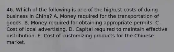 46. Which of the following is one of the highest costs of doing business in China? A. Money required for the transportation of goods. B. Money required for obtaining appropriate permits. C. Cost of local advertising. D. Capital required to maintain effective distribution. E. Cost of customizing products for the Chinese market.