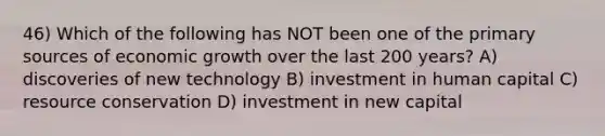 46) Which of the following has NOT been one of the primary sources of economic growth over the last 200 years? A) discoveries of new technology B) investment in human capital C) resource conservation D) investment in new capital