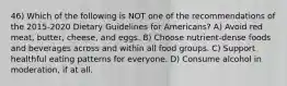 46) Which of the following is NOT one of the recommendations of the 2015-2020 Dietary Guidelines for Americans? A) Avoid red meat, butter, cheese, and eggs. B) Choose nutrient-dense foods and beverages across and within all food groups. C) Support healthful eating patterns for everyone. D) Consume alcohol in moderation, if at all.