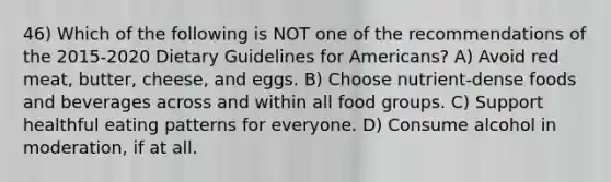 46) Which of the following is NOT one of the recommendations of the 2015-2020 Dietary Guidelines for Americans? A) Avoid red meat, butter, cheese, and eggs. B) Choose nutrient-dense foods and beverages across and within all food groups. C) Support healthful eating patterns for everyone. D) Consume alcohol in moderation, if at all.