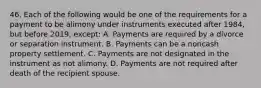 46. Each of the following would be one of the requirements for a payment to be alimony under instruments executed after 1984, but before 2019, except: A. Payments are required by a divorce or separation instrument. B. Payments can be a noncash property settlement. C. Payments are not designated in the instrument as not alimony. D. Payments are not required after death of the recipient spouse.