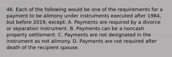 46. Each of the following would be one of the requirements for a payment to be alimony under instruments executed after 1984, but before 2019, except: A. Payments are required by a divorce or separation instrument. B. Payments can be a noncash property settlement. C. Payments are not designated in the instrument as not alimony. D. Payments are not required after death of the recipient spouse.