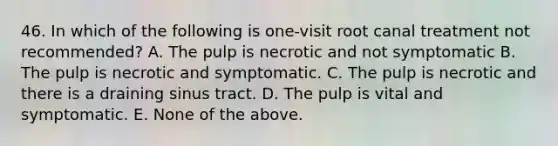 46. In which of the following is one-visit root canal treatment not recommended? A. The pulp is necrotic and not symptomatic B. The pulp is necrotic and symptomatic. C. The pulp is necrotic and there is a draining sinus tract. D. The pulp is vital and symptomatic. E. None of the above.