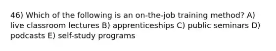 46) Which of the following is an on-the-job training method? A) live classroom lectures B) apprenticeships C) public seminars D) podcasts E) self-study programs