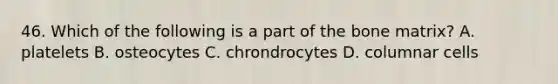 46. Which of the following is a part of the bone matrix? A. platelets B. osteocytes C. chrondrocytes D. columnar cells