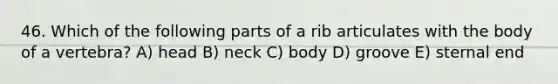 46. Which of the following parts of a rib articulates with the body of a vertebra? A) head B) neck C) body D) groove E) sternal end