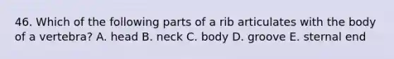 46. Which of the following parts of a rib articulates with the body of a vertebra? A. head B. neck C. body D. groove E. sternal end