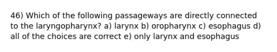 46) Which of the following passageways are directly connected to the laryngopharynx? a) larynx b) oropharynx c) esophagus d) all of the choices are correct e) only larynx and esophagus