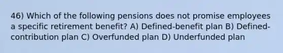 46) Which of the following pensions does not promise employees a specific retirement benefit? A) Defined-benefit plan B) Defined-contribution plan C) Overfunded plan D) Underfunded plan