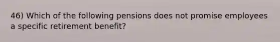 46) Which of the following pensions does not promise employees a specific retirement benefit?