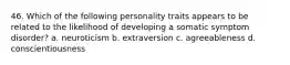 46. Which of the following personality traits appears to be related to the likelihood of developing a somatic symptom disorder? a. neuroticism b. extraversion c. agreeableness d. conscientiousness