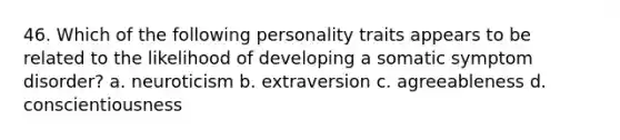 46. Which of the following personality traits appears to be related to the likelihood of developing a somatic symptom disorder? a. neuroticism b. extraversion c. agreeableness d. conscientiousness