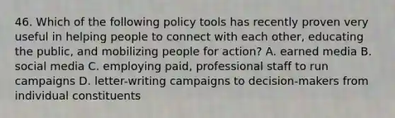 46. Which of the following policy tools has recently proven very useful in helping people to connect with each other, educating the public, and mobilizing people for action? A. earned media B. social media C. employing paid, professional staff to run campaigns D. letter-writing campaigns to decision-makers from individual constituents