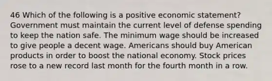 46 Which of the following is a positive economic statement? Government must maintain the current level of defense spending to keep the nation safe. The minimum wage should be increased to give people a decent wage. Americans should buy American products in order to boost the national economy. Stock prices rose to a new record last month for the fourth month in a row.