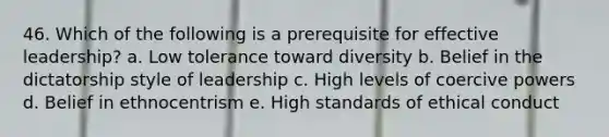 46. Which of the following is a prerequisite for effective leadership? a. Low tolerance toward diversity b. Belief in the dictatorship style of leadership c. ​High levels of coercive powers d. Belief in ethnocentrism e. High standards of ethical conduct