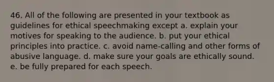 46. All of the following are presented in your textbook as guidelines for ethical speechmaking except a. explain your motives for speaking to the audience. b. put your ethical principles into practice. c. avoid name-calling and other forms of abusive language. d. make sure your goals are ethically sound. e. be fully prepared for each speech.