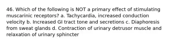 46. Which of the following is NOT a primary effect of stimulating muscarinic receptors? a. Tachycardia, increased conduction velocity b. Increased GI tract tone and secretions c. Diaphoresis from sweat glands d. Contraction of urinary detrusor muscle and relaxation of urinary sphincter