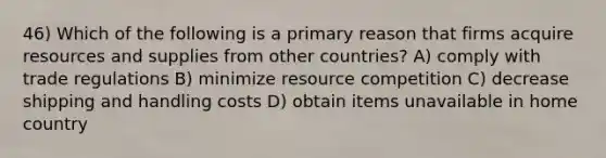 46) Which of the following is a primary reason that firms acquire resources and supplies from other countries? A) comply with trade regulations B) minimize resource competition C) decrease shipping and handling costs D) obtain items unavailable in home country