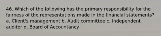 46. Which of the following has the primary responsibility for the fairness of the representations made in the financial statements? a. Client's management b. Audit committee c. Independent auditor d. Board of Accountancy