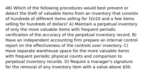 46) Which of the following procedures would best prevent or detect the theft of valuable items from an inventory that consists of hundreds of different items selling for 1 to10 and a few items selling for hundreds of dollars? A) Maintain a perpetual inventory of only the more valuable items with frequent periodic verification of the accuracy of the perpetual inventory record. B) Have an independent accounting firm prepare an internal control report on the effectiveness of the controls over inventory. C) Have separate warehouse space for the more valuable items with frequent periodic physical counts and comparison to perpetual inventory records. D) Require a manager's signature for the removal of any inventory item with a value above 50.