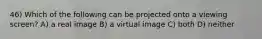 46) Which of the following can be projected onto a viewing screen? A) a real image B) a virtual image C) both D) neither