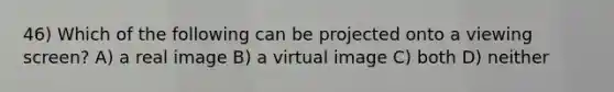 46) Which of the following can be projected onto a viewing screen? A) a real image B) a virtual image C) both D) neither