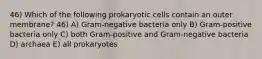 46) Which of the following prokaryotic cells contain an outer membrane? 46) A) Gram-negative bacteria only B) Gram-positive bacteria only C) both Gram-positive and Gram-negative bacteria D) archaea E) all prokaryotes