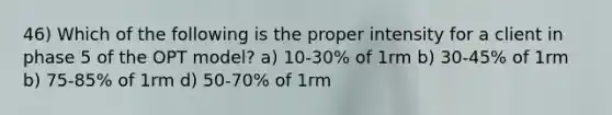 46) Which of the following is the proper intensity for a client in phase 5 of the OPT model? a) 10-30% of 1rm b) 30-45% of 1rm b) 75-85% of 1rm d) 50-70% of 1rm