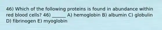 46) Which of the following proteins is found in abundance within red blood cells? 46) ______ A) hemoglobin B) albumin C) globulin D) fibrinogen E) myoglobin