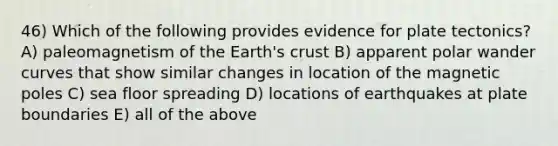 46) Which of the following provides evidence for plate tectonics? A) paleomagnetism of the Earth's crust B) apparent polar wander curves that show similar changes in location of the magnetic poles C) sea floor spreading D) locations of earthquakes at plate boundaries E) all of the above