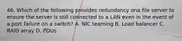 46. Which of the following provides redundancy ona file server to ensure the server is still connected to a LAN even in the event of a port failure on a switch? A. NIC teaming B. Load balancer C. RAID array D. PDUs