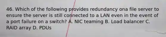 46. Which of the following provides redundancy ona file server to ensure the server is still connected to a LAN even in the event of a port failure on a switch? A. NIC teaming B. Load balancer C. RAID array D. PDUs