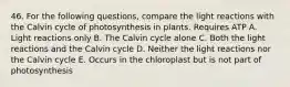 46. For the following questions, compare the light reactions with the Calvin cycle of photosynthesis in plants. Requires ATP A. Light reactions only B. The Calvin cycle alone C. Both the light reactions and the Calvin cycle D. Neither the light reactions nor the Calvin cycle E. Occurs in the chloroplast but is not part of photosynthesis