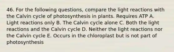 46. For the following questions, compare the <a href='https://www.questionai.com/knowledge/kSUoWrrvoC-light-reactions' class='anchor-knowledge'>light reactions</a> with the Calvin cycle of photosynthesis in plants. Requires ATP A. Light reactions only B. The Calvin cycle alone C. Both the light reactions and the Calvin cycle D. Neither the light reactions nor the Calvin cycle E. Occurs in the chloroplast but is not part of photosynthesis