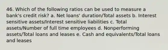 46. Which of the following ratios can be used to measure a bank's credit risk? a. Net loans' duration/Total assets b. Interest sensitive assets/Interest sensitive liabilities c. Total assets/Number of full time employees d. Nonperforming assets/Total loans and leases e. Cash and equivalents/Total loans and leases